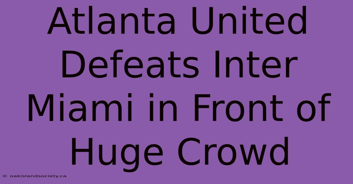 Atlanta United Defeats Inter Miami In Front Of Huge Crowd 