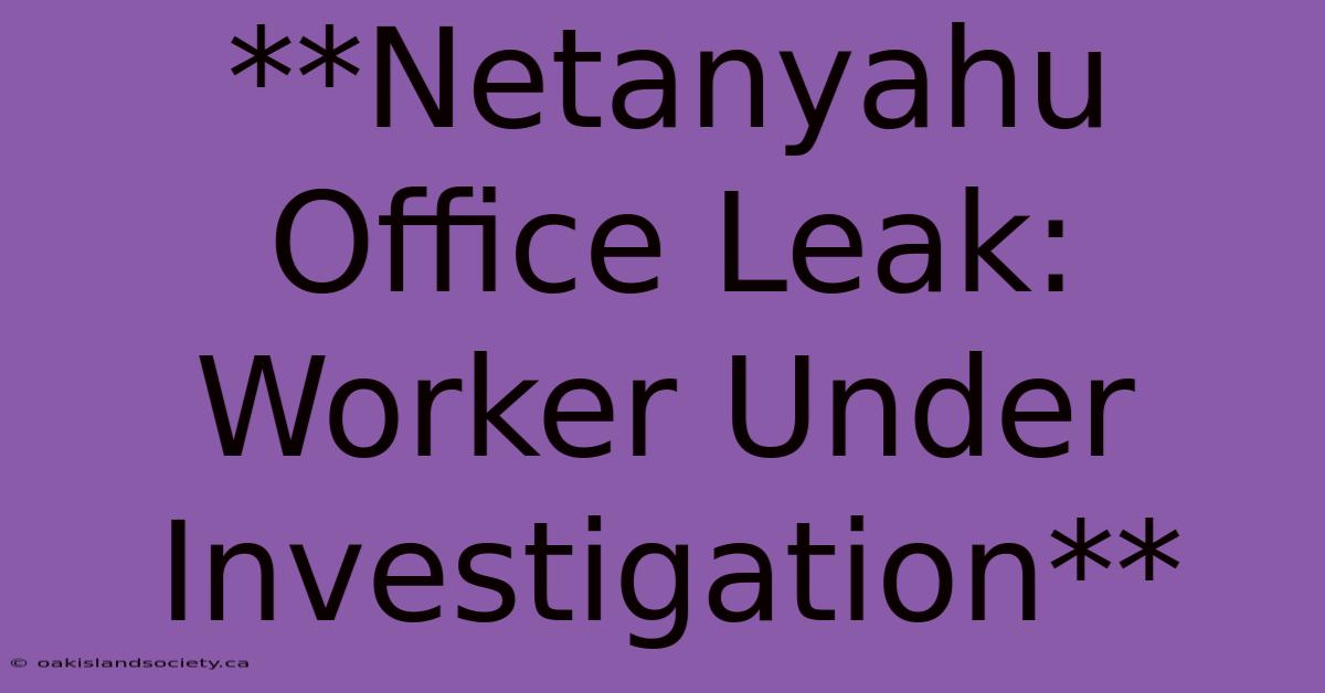 **Netanyahu Office Leak: Worker Under Investigation** 