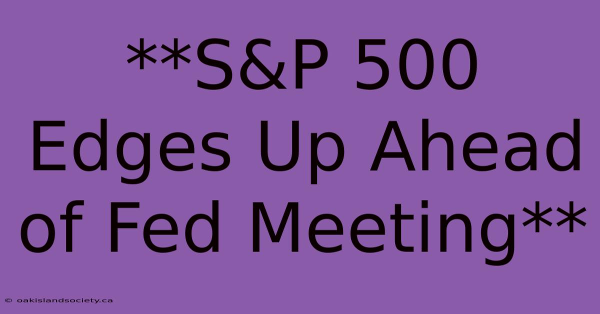 **S&P 500 Edges Up Ahead Of Fed Meeting** 